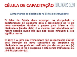 CÉLULA DE CAPACITAÇÃO 
A importância do discipulado na Célula de Evangelismo 
O líder da Célula deve enxergar no discipulado a oportunidade de colaborar para o crescimento na fé do novo convertido. Ganhar a pessoa para Cristo e não discipula-la (cuidar dela) é o mesmo que abandonar um recém nascido numa rua que não passa ninguém e isso significa morte. 
O líder e o líder em treinamento são responsáveis diretos pela inserção do novo convertido no programa de discipulado que pode ser realizado por eles ou por um (a) irmão (ã) que já fez o programa e está sendo treinado (a) ou já é discipulador (a).  