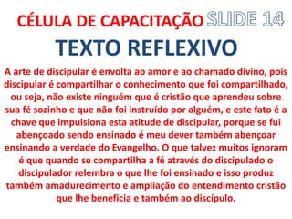 TEXTO REFLEXIVO 
CÉLULA DE CAPACITAÇÃO 
A arte de discipular é envolta ao amor e ao chamado divino, pois discipular é compartilhar o conhecimento que foi compartilhado, ou seja, não existe ninguém que é cristão que aprendeu sobre sua fé sozinho e que não foi instruído por alguém, e este fato é a chave que impulsiona esta atitude de discipular, porque se fui abençoado sendo ensinado é meu dever também abençoar ensinando a verdade do Evangelho. O que talvez muitos ignoram é que quando se compartilha a fé através do discipulado o discipulador relembra o que lhe foi ensinado e isso produz também amadurecimento e ampliação do entendimento cristão que lhe beneficia e também ao discípulo.  
