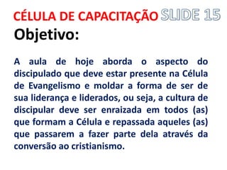 CÉLULA DE CAPACITAÇÃO 
Objetivo: 
A aula de hoje aborda o aspecto do discipulado que deve estar presente na Célula de Evangelismo e moldar a forma de ser de sua liderança e liderados, ou seja, a cultura de discipular deve ser enraizada em todos (as) que formam a Célula e repassada aqueles (as) que passarem a fazer parte dela através da conversão ao cristianismo.  