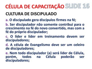 CÉLULA DE CAPACITAÇÃO 
CULTURA DE DISCIPULADO 
a. O discipulado gera discípulos firmes na fé; 
b. Ser discipulador não somente contribui para o crescimento na fé do novo convertido, mas com a fé do próprio discipulador; 
c. O líder e líder em treinamento devem ser discipuladores; 
d. A célula de Evangelismo deve ser um celeiro de discipuladores; 
e. Nem todo discipulador (a) será líder de Célula, porém, todos na Célula poderão ser discipuladores; 
 