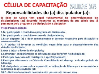 CÉLULA DE CAPACITAÇÃO 
Reponsabilidades do (a) discipulador (a): 
O líder de Célula tem papel fundamental no desenvolvimento de discipuladores (as) devendo incentivar os membros de sua célula que já passaram pelo programa de discipulado a discipular. 
Visão Pormenorizada: 
1.Ter participado e concluído o programa de discipulado; 
2.Ter participado e concluído o curso de discipuladores; 
3.Estar disposto (a) a doar semanalmente o período necessário para discipular o novo convertido; 
4. A prática irá fornecer as condições necessárias para o desenvolvimento das virtudes de discipular; 
5.Orar e jejuar a favor do discipulado; 
6.Comunicar imediatamente as dificuldades que surgirem no discipulado; 
7.Participar dos cursos de reciclagem e aperfeiçoamento; 
8.Participar ativamente da Célula de Consolidação e Liderança e do discipulado de liderança; 
9.O discipulado ocorre sob a supervisão e indicação da liderança e é necessário a submissão do discipulador (a); 
10.O discipulado somente ocorrerá entre pessoas do mesmo sexo.  