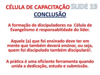 CÉLULA DE CAPACITAÇÃO 
CONCLUSÃO 
A formação de discipuladores na Célula de Evangelismo é responsabilidade do líder. 
Aquele (a) que foi ensinado deve ter em mente que também deverá ensinar, ou seja, quem foi discipulado também discipulará!. 
A prática é uma eficiente ferramenta quando unida a dedicação, estudo e submissão. 
 