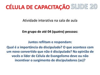 CÉLULA DE CAPACITAÇÃO 
Atividade interativa na sala de aula 
Em grupo de até 04 (quatro) pessoas: 
Juntos reflitam e respondam: 
Qual é a importância do discipulado? O que acontece com um novo convertido que não é discipulado? Na opinião de vocês o líder de Célula de Evangelismo deve ou não incentivar o surgimento de discipuladores (as)? 
 