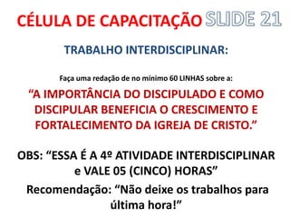 CÉLULA DE CAPACITAÇÃO 
TRABALHO INTERDISCIPLINAR: 
Faça uma redação de no mínimo 60 LINHAS sobre a: 
“A IMPORTÂNCIA DO DISCIPULADO E COMO DISCIPULAR BENEFICIA O CRESCIMENTO E FORTALECIMENTO DA IGREJA DE CRISTO.” 
OBS: “ESSA É A 4º ATIVIDADE INTERDISCIPLINAR e VALE 05 (CINCO) HORAS” 
Recomendação: “Não deixe os trabalhos para última hora!” 
 