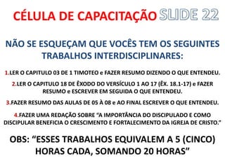 CÉLULA DE CAPACITAÇÃO 
NÃO SE ESQUEÇAM QUE VOCÊS TEM OS SEGUINTES TRABALHOS INTERDISCIPLINARES: 
1.LER O CAPITULO 03 DE 1 TIMOTEO e FAZER RESUMO DIZENDO O QUE ENTENDEU. 
2.LER O CAPITULO 18 DE ÊXODO DO VERSÍCULO 1 AO 17 (ÊX. 18.1-17) e FAZER RESUMO e ESCREVER EM SEGUIDA O QUE ENTENDEU. 
3.FAZER RESUMO DAS AULAS DE 05 À 08 e AO FINAL ESCREVER O QUE ENTENDEU. 
4.FAZER UMA REDAÇÃO SOBRE “A IMPORTÂNCIA DO DISCIPULADO E COMO DISCIPULAR BENEFICIA O CRESCIMENTO E FORTALECIMENTO DA IGREJA DE CRISTO.” 
OBS: “ESSES TRABALHOS EQUIVALEM A 5 (CINCO) HORAS CADA, SOMANDO 20 HORAS” 
 