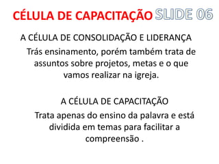 A CÉLULA DE CONSOLIDAÇÃO E LIDERANÇA 
Trás ensinamento, porém também trata de assuntos sobre projetos, metas e o que vamos realizar na igreja. 
A CÉLULA DE CAPACITAÇÃO 
Trata apenas do ensino da palavra e está dividida em temas para facilitar a compreensão . 
CÉLULA DE CAPACITAÇÃO  