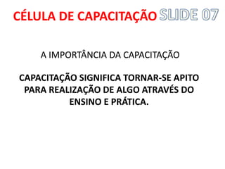 A IMPORTÂNCIA DA CAPACITAÇÃO 
CAPACITAÇÃO SIGNIFICA TORNAR-SE APITO PARA REALIZAÇÃO DE ALGO ATRAVÉS DO ENSINO E PRÁTICA. 
CÉLULA DE CAPACITAÇÃO  
