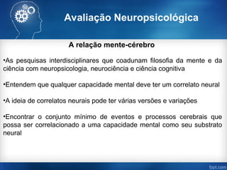 Avaliação Neuropsicológica
A relação mente-cérebro
•As pesquisas interdisciplinares que coadunam filosofia da mente e da
ciência com neuropsicologia, neurociência e ciência cognitiva
•Entendem que qualquer capacidade mental deve ter um correlato neural
•A ideia de correlatos neurais pode ter várias versões e variações
•Encontrar o conjunto mínimo de eventos e processos cerebrais que
possa ser correlacionado a uma capacidade mental como seu substrato
neural
 