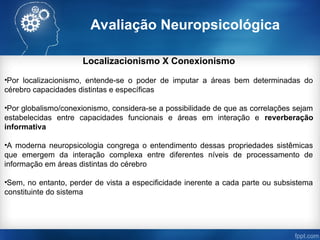 Avaliação Neuropsicológica
Localizacionismo X Conexionismo
•Por localizacionismo, entende-se o poder de imputar a áreas bem determinadas do
cérebro capacidades distintas e específicas
•Por globalismo/conexionismo, considera-se a possibilidade de que as correlações sejam
estabelecidas entre capacidades funcionais e áreas em interação e reverberação
informativa
•A moderna neuropsicologia congrega o entendimento dessas propriedades sistêmicas
que emergem da interação complexa entre diferentes níveis de processamento de
informação em áreas distintas do cérebro
•Sem, no entanto, perder de vista a especificidade inerente a cada parte ou subsistema
constituinte do sistema
 