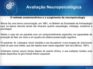 Avaliação Neuropsicológica
O método anatomoclínico e o surgimento da neuropsicologia
•Broca faz uma breve comunicação, em 1861, no Boletim da Sociedade de Antropologia
(que na época discutia temas tão diversos quanto arqueologia, mitologia, anatomia e
psicologia)
•Sobre o caso de um paciente com um comprometimento específico na capacidade de
produção de fala, em meio a um quadro de relativa preservação cognitiva
•O paciente, Sr. Leborgne, havia “perdido o uso da palavra” e era incapaz de “pronunciar
mais do que uma sílaba, que ele repetia duas vezes seguidas” (tan tan) (Broca, 1861).
•Leborgne morreu pouco tempo depois do exame clínico, e sua autópsia revelou uma
lesão específica no giro frontal inferior esquerdo
 