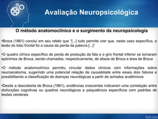 Avaliação Neuropsicológica
O método anatomoclínico e o surgimento da neuropsicologia
•Broca (1861) conclui em seu relato que “[...] tudo permite crer que, neste caso específico, a
lesão do lobo frontal foi a causa da perda da palavra [...]”
•O quadro clínico específico de perda de produção da fala e o giro frontal inferior se tornaram
epônimos de Broca, sendo chamados, respectivamente, de afasia de Broca e área de Broca
•O método anatomoclínico permitiu vincular dados clínicos com informações sobre
neuroanatomia, sugerindo uma potencial relação de causalidade entre esses dois fatores e
possibilitando a classificação de doenças neurológicas a partir de achados anatômicos
•Desde a descoberta de Broca (1861), evidências crescentes indicaram uma correlação entre
disfunções cognitivas ou quadros neurológicos e psiquiátricos específicos com padrões de
lesões cerebrais
 