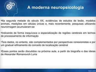 A moderna neuropsicologia
•Na segunda metade do século XX, evidências de estudos de lesão, modelos
animais, medições em células únicas e, mais recentemente, pesquisas utilizando
neuroimagem acumularam-se
•Indicando de forma inequívoca a especialização de regiões cerebrais em termos
de processamento de informação
•Tais dados, no entanto, são complementados por perspectivas conexionistas e por
um gradual refinamento do conceito de localização cerebral
•Esses pontos serão discutidos na próxima aula, a partir da biografia e das ideias
de Alexander Romanovich Luria
 