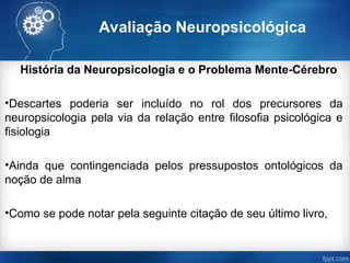 Avaliação Neuropsicológica
História da Neuropsicologia e o Problema Mente-Cérebro
•Descartes poderia ser incluído no rol dos precursores da
neuropsicologia pela via da relação entre filosofia psicológica e
fisiologia
•Ainda que contingenciada pelos pressupostos ontológicos da
noção de alma
•Como se pode notar pela seguinte citação de seu último livro,
 