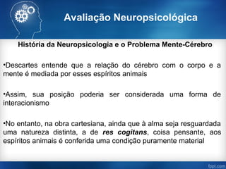 Avaliação Neuropsicológica
História da Neuropsicologia e o Problema Mente-Cérebro
•Descartes entende que a relação do cérebro com o corpo e a
mente é mediada por esses espíritos animais
•Assim, sua posição poderia ser considerada uma forma de
interacionismo
•No entanto, na obra cartesiana, ainda que à alma seja resguardada
uma natureza distinta, a de res cogitans, coisa pensante, aos
espíritos animais é conferida uma condição puramente material
 