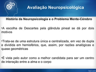 Avaliação Neuropsicológica
História da Neuropsicologia e o Problema Mente-Cérebro
•A escolha de Descartes pela glândula pineal se dá por dois
motivos
•Trata-se de uma estrutura única e centralizada, em vez de dupla
e dividida em hemisférios, que, assim, por razões analógicas e
quase geométricas
•É vista pelo autor como a melhor candidata para ser um centro
de interação entre a alma e o corpo
 