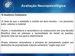 Avaliação Neuropsicológica
•O dualismo Cartesiano:
•A ideia de que a realidade é cindida em dois mundos – um pensante;
outro, extenso e material
•Assim, o imaterialismo e racionalismo se coadunavam em uma decisão
filosófica clara de sobrepor a racionalidade da mente às paixões,
devendo esta ser sua guia e determinante
•Esses mesmos racionalismo e primazia do pensamento podem ser
abstraídos da popularizada máxima cartesiana “cogito ergo sum”
 