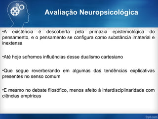Avaliação Neuropsicológica
•A existência é descoberta pela primazia epistemológica do
pensamento, e o pensamento se configura como substância imaterial e
inextensa
•Até hoje sofremos influências desse dualismo cartesiano
•Que segue reverberando em algumas das tendências explicativas
presentes no senso comum
•E mesmo no debate filosófico, menos afeito à interdisciplinaridade com
ciências empíricas
 