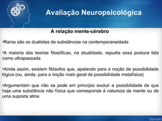 Avaliação Neuropsicológica
A relação mente-cérebro
•Raros são os dualistas de substâncias na contemporaneidade
•A maioria das teorias filosóficas, na atualidade, repudia essa postura tida
como ultrapassada
•Ainda assim, existem filósofos que, apelando para a noção de possibilidade
lógica (ou, ainda, para a noção mais geral de possibilidade metafísica)
•Argumentam que não se pode em princípio excluir a possibilidade de que
haja uma substância não física que corresponda à natureza da mente ou de
uma suposta alma
 