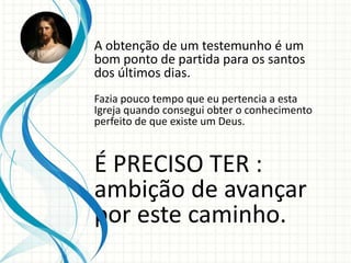 A obtenção de um testemunho é um
bom ponto de partida para os santos
dos últimos dias.
Fazia pouco tempo que eu pertencia a esta
Igreja quando consegui obter o conhecimento
perfeito de que existe um Deus.



É PRECISO TER :
ambição de avançar
por este caminho.
 
