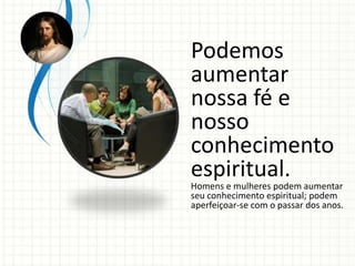 Podemos
aumentar
nossa fé e
nosso
conhecimento
espiritual.
Homens e mulheres podem aumentar
seu conhecimento espiritual; podem
aperfeiçoar-se com o passar dos anos.
 