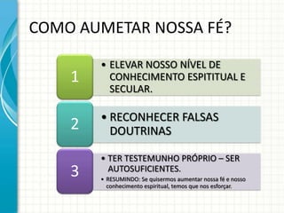 COMO AUMETAR NOSSA FÉ?

        • ELEVAR NOSSO NÍVEL DE
    1     CONHECIMENTO ESPITITUAL E
          SECULAR.

        • RECONHECER FALSAS
    2     DOUTRINAS

        • TER TESTEMUNHO PRÓPRIO – SER
    3     AUTOSUFICIENTES.
        • RESUMINDO: Se quisermos aumentar nossa fé e nosso
          conhecimento espiritual, temos que nos esforçar.
 