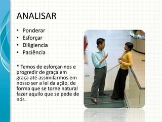 ANALISAR
•   Ponderar
•   Esforçar
•   Diligiencia
•   Paciência

* Temos de esforçar-nos e
progredir de graça em
graça até assimilarmos em
nosso ser a lei da ação, de
forma que se torne natural
fazer aquilo que se pede de
nós.
 
