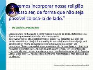 “Devemos incorporar nossa religião
ao nosso ser, de forma que não seja
possível colocá-la de lado.”
• Da Vida de Lorenzo Snow

Lorenzo Snow foi batizado e confirmado em junho de 1836. Referindo-se à
época em que seu testemunho ainda estava em
desenvolvimento, ele, posteriormente, disse: “Eu acreditei que eles [os
santos dos últimos dias] tinham a religião verdadeira e uni-me à Igreja. Até
aquele ponto, minha conversão era só uma questão racional”. Ele
relembrou: “Eu estava perfeitamente convencido de que fizera a coisa certa
naquelas circunstâncias”. Apesar de, por algum tempo, ter-se contentado
com isso, ele logo passou a ansiar por uma manifestação especial do Espírito
Santo. Disse ele: “Eu não recebera nenhuma manifestação, mas contava que
receberia”.


                                          Ensinamentos dos Presidentes da Igreja: Lorenzo Snow, 2011
 