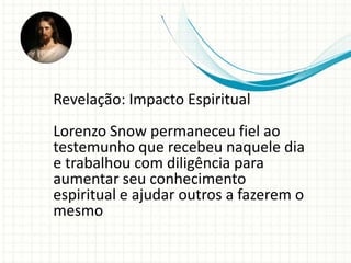 Revelação: Impacto Espiritual
Lorenzo Snow permaneceu fiel ao
testemunho que recebeu naquele dia
e trabalhou com diligência para
aumentar seu conhecimento
espiritual e ajudar outros a fazerem o
mesmo
 