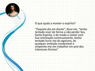 O que ajuda a manter o espírito?
“Daquele dia em diante”, disse ele, “tenho
tentado viver de forma a não perder Seu
Santo Espírito, e de modo a contar com
Sua orientação continuamente, tenho
tentado livrar-me do egoísmo, de
qualquer ambição condenável e
empenho-me em trabalhar em prol dos
interesses Divinos”
 