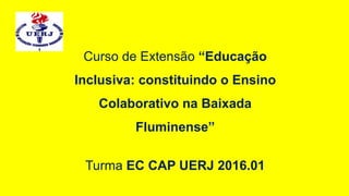 Curso de Extensão “Educação
Inclusiva: constituindo o Ensino
Colaborativo na Baixada
Fluminense”
Turma EC CAP UERJ 2016.01
 