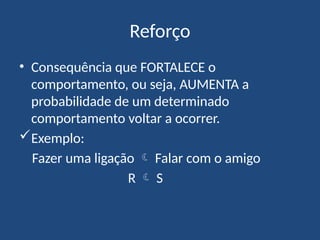 Reforço
• Consequência que FORTALECE o
comportamento, ou seja, AUMENTA a
probabilidade de um determinado
comportamento voltar a ocorrer.
Exemplo:
Fazer uma ligação  Falar com o amigo
R  S
 