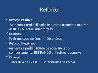 Reforço
• Reforço Positivo:
Aumenta a probabilidade de o comportamento ocorrer,
ACRESCENTANDO um estímulo.
 Exemplo:
Pedir um copo de água  Obter água
• Reforço Negativo:
Aumenta a probabilidade de ocorrência do
comportamento, RETIRANDO um estímulo aversivo.
 Exemplo:
Fazer dever de casa  Evitar bronca na escola
 