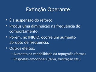 Extinção Operante
• É a suspensão do reforço.
• Produz uma diminuição na frequência do
comportamento.
• Porém, no INICIO, ocorre um aumento
abrupto de frequencia.
• Outros efeitos:
– Aumento na variabilidade da topografia (forma)
– Respostas emocionais (raiva, frustração etc.)
 