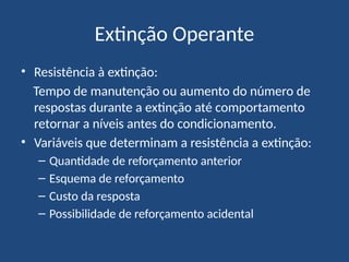Extinção Operante
• Resistência à extinção:
Tempo de manutenção ou aumento do número de
respostas durante a extinção até comportamento
retornar a níveis antes do condicionamento.
• Variáveis que determinam a resistência a extinção:
– Quantidade de reforçamento anterior
– Esquema de reforçamento
– Custo da resposta
– Possibilidade de reforçamento acidental
 