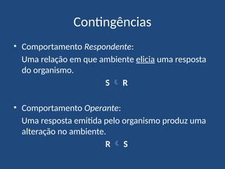 Contingências
• Comportamento Respondente:
Uma relação em que ambiente elicia uma resposta
do organismo.
S  R
• Comportamento Operante:
Uma resposta emitida pelo organismo produz uma
alteração no ambiente.
R  S
 