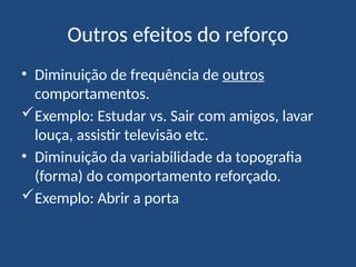 Outros efeitos do reforço
• Diminuição de frequência de outros
comportamentos.
Exemplo: Estudar vs. Sair com amigos, lavar
louça, assistir televisão etc.
• Diminuição da variabilidade da topografia
(forma) do comportamento reforçado.
Exemplo: Abrir a porta
 