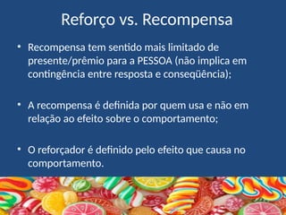 Reforço vs. Recompensa
• Recompensa tem sentido mais limitado de
presente/prêmio para a PESSOA (não implica em
contingência entre resposta e conseqüência);
• A recompensa é definida por quem usa e não em
relação ao efeito sobre o comportamento;
• O reforçador é definido pelo efeito que causa no
comportamento.
 