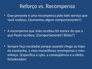 • Esse presente é uma recompensa pelo belo serviço que
você realizou. (Aumentou algum comportamento?)
• A recompensa que João recebeu foi menor do que a
que Paulo recebeu. (Comportamento? Efeito?)
• Sempre faço escaladas porque quando chego ao topo
da montanha, a vista maravilhosa recompensa o meu
esforço. (Especifica o cpto, a conseqüência e o efeito
fortalecedor)
Reforço vs. Recompensa
 