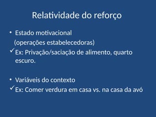 Relatividade do reforço
• Estado motivacional
(operações estabelecedoras)
Ex: Privação/saciação de alimento, quarto
escuro.
• Variáveis do contexto
Ex: Comer verdura em casa vs. na casa da avó
 