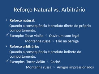 Reforço Natural vs. Arbitrário
• Reforço natural:
Quando a consequência é produto direto do próprio
comportamento.
Exemplo: Tocar violão  Ouvir um som legal
Montanha russa  Frio na barriga
• Reforço arbitrário:
Quando a consequência é produto indireto do
comportamento.
Exemplos: Tocar violão  Cachê
Montanha russa  Amigos impressionados
 