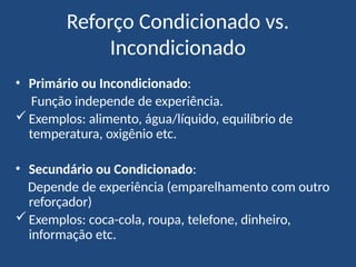 Reforço Condicionado vs.
Incondicionado
• Primário ou Incondicionado:
Função independe de experiência.
Exemplos: alimento, água/líquido, equilíbrio de
temperatura, oxigênio etc.
• Secundário ou Condicionado:
Depende de experiência (emparelhamento com outro
reforçador)
Exemplos: coca-cola, roupa, telefone, dinheiro,
informação etc.
 
