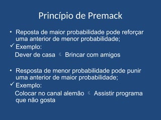 Princípio de Premack
• Reposta de maior probabilidade pode reforçar
uma anterior de menor probabilidade;
Exemplo:
Dever de casa  Brincar com amigos
• Resposta de menor probabilidade pode punir
uma anterior de maior probabilidade;
Exemplo:
Colocar no canal alemão  Assistir programa
que não gosta
 