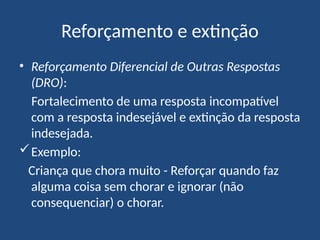 Reforçamento e extinção
• Reforçamento Diferencial de Outras Respostas
(DRO):
Fortalecimento de uma resposta incompatível
com a resposta indesejável e extinção da resposta
indesejada.
Exemplo:
Criança que chora muito - Reforçar quando faz
alguma coisa sem chorar e ignorar (não
consequenciar) o chorar.
 