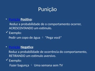 Punição
• Punição Positiva:
Reduz a probabilidade de o comportamento ocorrer,
ACRESCENTANDO um estímulo.
Exemplo:
Pedir um copo de água  “Pega você”
• Punição Negativa:
Reduz a probabilidade de ocorrência do comportamento,
RETIRANDO um estímulo aversivo.
Exemplo:
Fazer bagunça  Uma semana sem TV
 