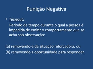 Punição Negativa
• Timeout:
Período de tempo durante o qual a pessoa é
impedida de emitir o comportamento que se
acha sob observação:
(a) removendo-a da situação reforçadora; ou
(b) removendo a oportunidade para responder.
 