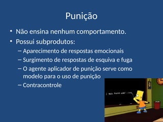 Punição
• Não ensina nenhum comportamento.
• Possui subprodutos:
– Aparecimento de respostas emocionais
– Surgimento de respostas de esquiva e fuga
– O agente aplicador de punição serve como
modelo para o uso de punição
– Contracontrole
 