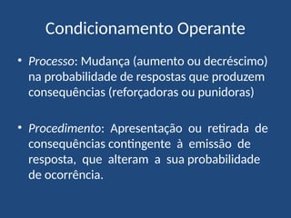 Condicionamento Operante
• Processo: Mudança (aumento ou decréscimo)
na probabilidade de respostas que produzem
consequências (reforçadoras ou punidoras)
• Procedimento: Apresentação ou retirada de
consequências contingente à emissão de
resposta, que alteram a sua probabilidade
de ocorrência.
 