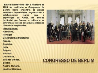 CONGRESSO DE BERLIM
• Entre novembro de 1884 e fevereiro de
1885 foi realizado o Congresso de
Berlim. Neste encontro, os países
europeus imperialistas organizaram e
estabeleceram regras para a
exploração da África. Na divisão
territorial que fizeram, a cultura e as
diferenças étnicas dos povos africanos
não foram respeitadas.
•Participantes:
Alemanha,
Portugal,
Grã-Bretânha (Inglaterra)
França,
Espanha,
Itália,
Bélgica,
Holanda,
Dinamarca,
Estados Unidos,
Suécia,
Áustria-Hungria,
Império Otomano.
 