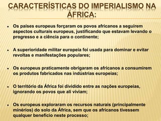 CARACTERÍSTICAS DO IMPERIALISMO NA
ÁFRICA:
● Os países europeus forçaram os povos africanos a seguirem
aspectos culturais europeus, justificando que estavam levando o
progresso e a ciência para o continente;
● A superioridade militar europeia foi usada para dominar e evitar
revoltas e manifestações populares;
● Os europeus praticamente obrigaram os africanos a consumirem
os produtos fabricados nas indústrias europeias;
● O território da África foi dividido entre as nações europeias,
ignorando os povos que ali viviam;
● Os europeus exploraram os recursos naturais (principalmente
minérios) do solo da África, sem que os africanos tivessem
qualquer benefício neste processo;
 