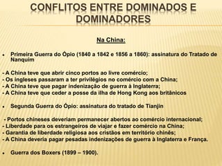 CONFLITOS ENTRE DOMINADOS E
DOMINADORES
Na China:
● Primeira Guerra do Ópio (1840 a 1842 e 1856 a 1860): assinatura do Tratado de
Nanquim
- A China teve que abrir cinco portos ao livre comércio;
- Os ingleses passaram a ter privilégios no comércio com a China;
- A China teve que pagar indenização de guerra à Inglaterra;
- A China teve que ceder a posse da ilha de Hong Kong aos britânicos
● Segunda Guerra do Ópio: assinatura do tratado de Tianjin
- Portos chineses deveriam permanecer abertos ao comércio internacional;
- Liberdade para os estrangeiros de viajar e fazer comércio na China;
- Garantia de liberdade religiosa aos cristãos em território chinês;
- A China deveria pagar pesadas indenizações de guerra à Inglaterra e França.
● Guerra dos Boxers (1899 – 1900).
 